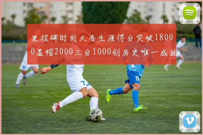 里程碑时刻大洛生涯得分突破18000盖帽2000三分1000创历史唯一成就