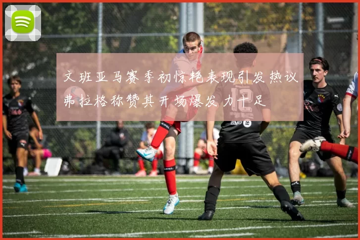 文班亚马赛季初惊艳表现引发热议弗拉格称赞其开场爆发力十足