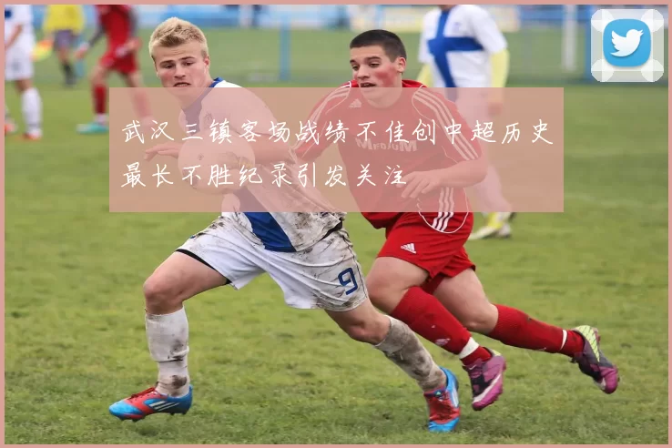 武汉三镇客场战绩不佳创中超历史最长不胜纪录引发关注
