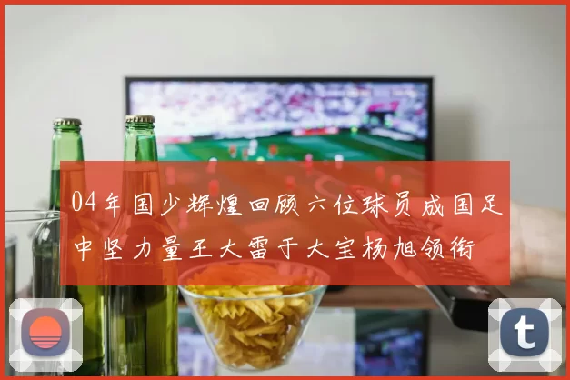 04年国少辉煌回顾六位球员成国足中坚力量王大雷于大宝杨旭领衔