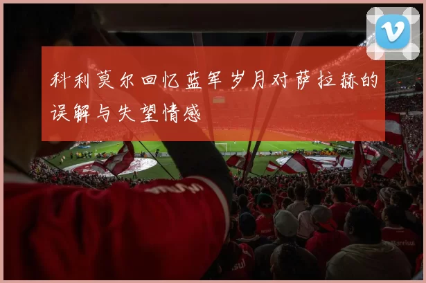 科利莫尔回忆蓝军岁月对萨拉赫的误解与失望情感