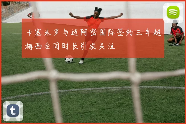 卡塞米罗与迈阿密国际签约三年超梅西合同时长引发关注