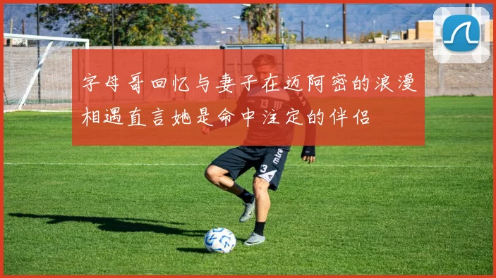 字母哥回忆与妻子在迈阿密的浪漫相遇直言她是命中注定的伴侣