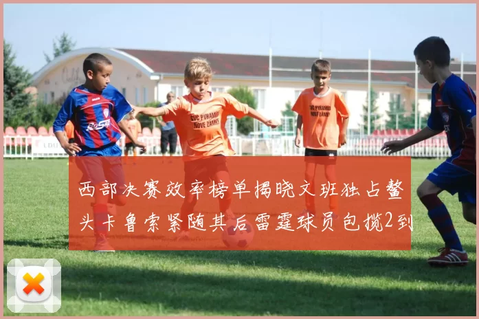西部决赛效率榜单揭晓文班独占鳌头卡鲁索紧随其后雷霆球员包揽2到5名