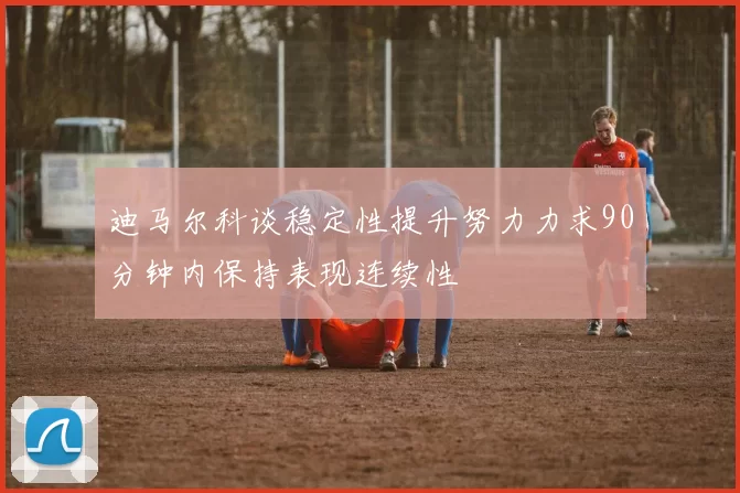 迪马尔科谈稳定性提升努力力求90分钟内保持表现连续性