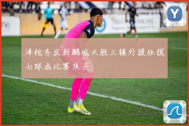 洋枪齐发新鹏城大胜三镇外援独揽七球成比赛焦点