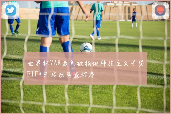 世界杯VAR裁判被指做种族主义手势FIFA已启动调查程序