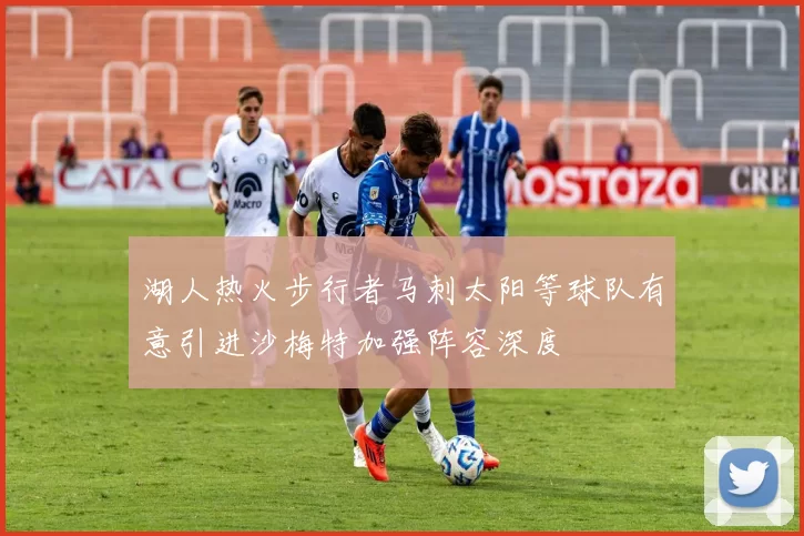 湖人热火步行者马刺太阳等球队有意引进沙梅特加强阵容深度