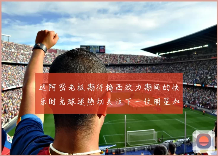 迈阿密老板期待梅西效力期间的快乐时光球迷热切关注下一位明星加盟