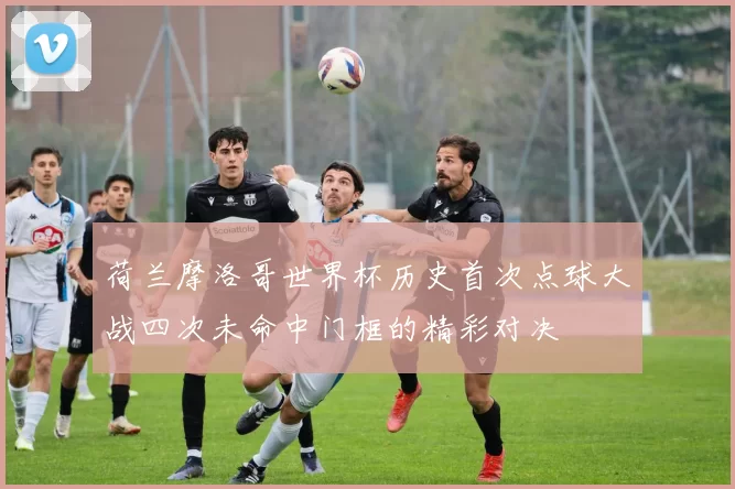 荷兰摩洛哥世界杯历史首次点球大战四次未命中门框的精彩对决