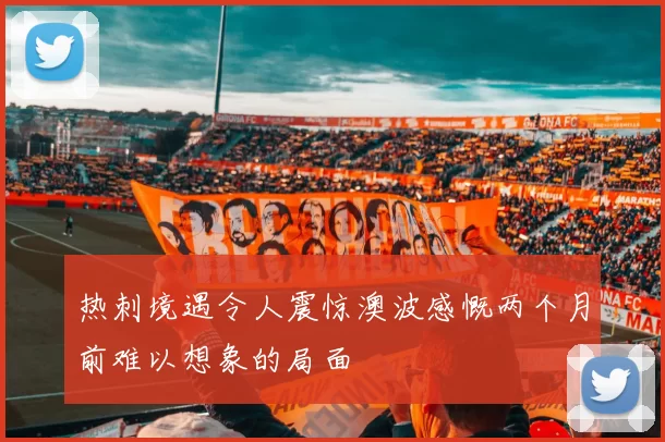 热刺境遇令人震惊澳波感慨两个月前难以想象的局面