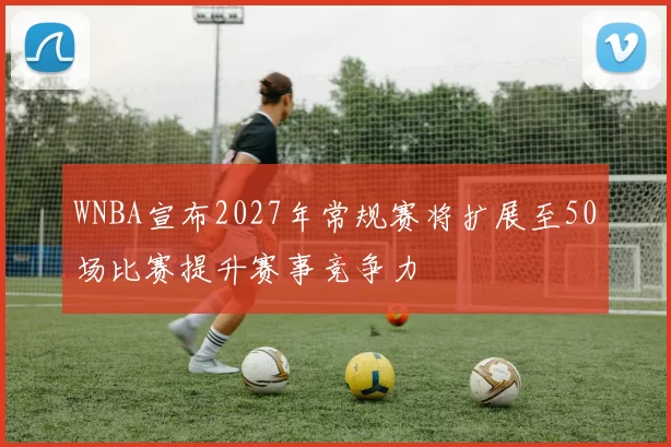 WNBA宣布2027年常规赛将扩展至50场比赛提升赛事竞争力