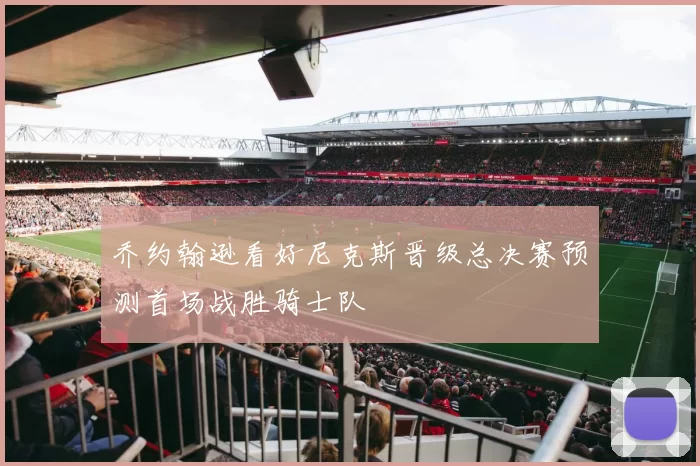 乔约翰逊看好尼克斯晋级总决赛预测首场战胜骑士队