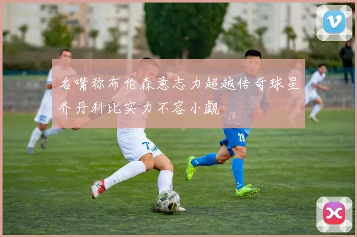 名嘴称布伦森意志力超越传奇球星乔丹科比实力不容小觑