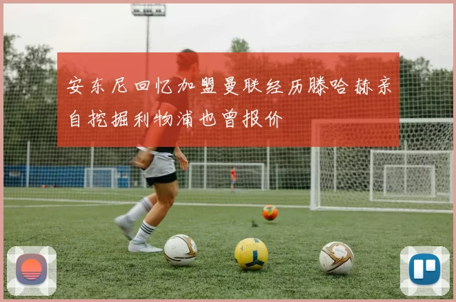 安东尼回忆加盟曼联经历滕哈赫亲自挖掘利物浦也曾报价